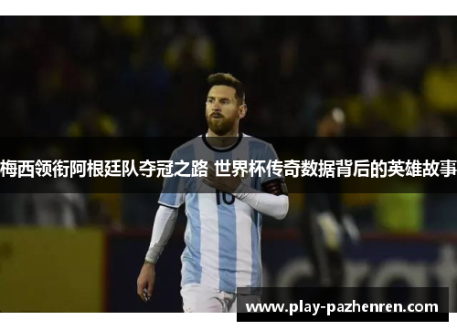 梅西领衔阿根廷队夺冠之路 世界杯传奇数据背后的英雄故事
