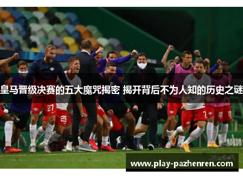 皇马晋级决赛的五大魔咒揭密 揭开背后不为人知的历史之谜