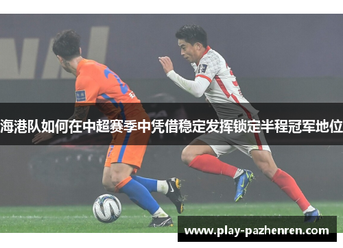 海港队如何在中超赛季中凭借稳定发挥锁定半程冠军地位 海港队如何在中超赛季中凭借稳定发挥锁定半程冠军地位