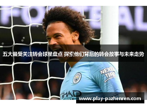 五大最受关注转会球星盘点 探索他们背后的转会故事与未来走势