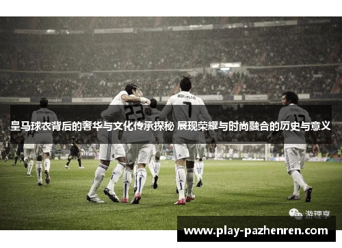 皇马球衣背后的奢华与文化传承探秘 展现荣耀与时尚融合的历史与意义