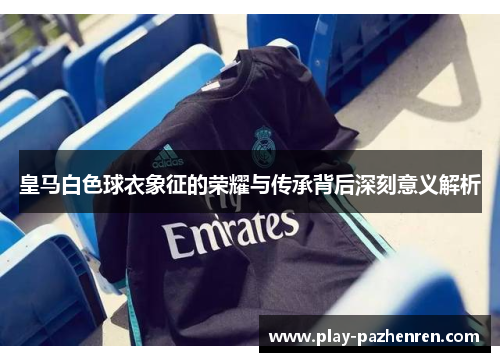 皇马白色球衣象征的荣耀与传承背后深刻意义解析 皇马白色球衣象征的荣耀与传承背后深刻意义解析