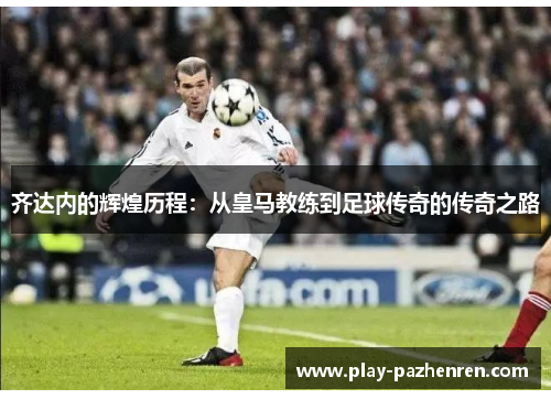 齐达内的辉煌历程：从皇马教练到足球传奇的传奇之路