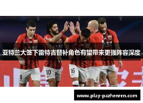 亚特兰大签下雷特吉替补角色有望带来更强阵容深度 亚特兰大签下雷特吉替补角色有望带来更强阵容深度